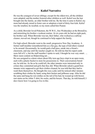 Kalief Narrative
He was the youngest of seven siblings; except for the oldest two, all the children
were adopted, and the mother fostered other children as well. Kalief was the last
brought into the family, an older brother told me. By the time it came to Kalief, my
mom had already raised in foster care or adoption a total of thirty four kids. Kalief
was the smallest, he recalled, so my mom called him Peanut.
As a child, Browder loved Pokemon, the W.W.E., free Wednesdays at the BronxZoo,
and mimicking his brother s workout routine. At six years old, he had an eight pack,
his brother said. When Browder was ten, their father, who worked as a subway
cleaner, moved out, though he continued to help support the family.
For high school, Browder went to the small, progressive New Day Academy. A
former staff member remembered him as a fun guy, the type of kid others wanted
to be around. Occasionally, he would grab a hall pass, sneak into a friend s
classroom, and stay until the teacher caught on. He told me that his report cards
were full of C s, but the staff member I spoke to said, I thought he was very smart. ...
Show more content on Helpwriting.net ...
He was assigned to a dorm where about fifty teen age boys slept in an open room,
each with a plastic bucket to store his possessions in. Their conversations bored
me, he told me. As far as he could tell, the other inmates were interested only in
crimes they committed and girls that they did. When Browder asked a guard how
inmates were supposed to get their clothes cleaned, he was told that they had to
wash them themselves. He thought this was a joke until he noticed other inmates
scrubbing their clothes by hand, using their bucket and jailhouse soap. After he did
the same and hung his wet clothes on the rail of his bed, he wound up with brown
rust stains on his white T shirt, his socks, and his boxers. That day, he told himself, I
don t know how I m going to live in this
 