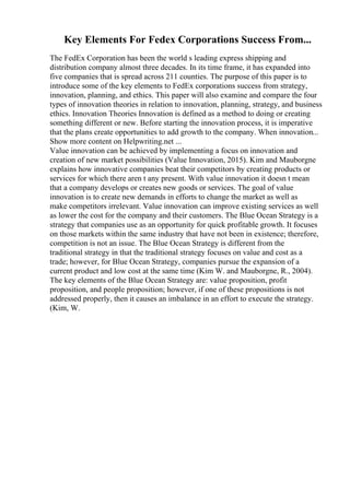 Key Elements For Fedex Corporations Success From...
The FedEx Corporation has been the world s leading express shipping and
distribution company almost three decades. In its time frame, it has expanded into
five companies that is spread across 211 counties. The purpose of this paper is to
introduce some of the key elements to FedEx corporations success from strategy,
innovation, planning, and ethics. This paper will also examine and compare the four
types of innovation theories in relation to innovation, planning, strategy, and business
ethics. Innovation Theories Innovation is defined as a method to doing or creating
something different or new. Before starting the innovation process, it is imperative
that the plans create opportunities to add growth to the company. When innovation...
Show more content on Helpwriting.net ...
Value innovation can be achieved by implementing a focus on innovation and
creation of new market possibilities (Value Innovation, 2015). Kim and Mauborgne
explains how innovative companies beat their competitors by creating products or
services for which there aren t any present. With value innovation it doesn t mean
that a company develops or creates new goods or services. The goal of value
innovation is to create new demands in efforts to change the market as well as
make competitors irrelevant. Value innovation can improve existing services as well
as lower the cost for the company and their customers. The Blue Ocean Strategy is a
strategy that companies use as an opportunity for quick profitable growth. It focuses
on those markets within the same industry that have not been in existence; therefore,
competition is not an issue. The Blue Ocean Strategy is different from the
traditional strategy in that the traditional strategy focuses on value and cost as a
trade; however, for Blue Ocean Strategy, companies pursue the expansion of a
current product and low cost at the same time (Kim W. and Mauborgne, R., 2004).
The key elements of the Blue Ocean Strategy are: value proposition, profit
proposition, and people proposition; however, if one of these propositions is not
addressed properly, then it causes an imbalance in an effort to execute the strategy.
(Kim, W.
 