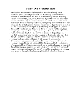 Failure Of Blockbuster Essay
Introduction: The rise and the advancements of the internet through faster
broadband speed levels and greater reach and affordability has resulted in the
successes of many businesses like those of online streaming services. Streaming
services such as Netflix, Stan, Foxtel, Quickflix, BigPond Movies and many others
have seized on the ability to distribute movies online for a lower price than many
independent stores, or even large scale ones, forcing many to close and others to face
extinction. One of the large scale franchise stores which is of great interest to mention
and talk about throughout this report is Blockbuster. (Davis Higgins, 2013) states
that Giant Movie Gallery and Blockbuster, driven by physical rental stores, began
struggling to compete with streaming and mailing platforms. Both were driven into
bankruptcy because they failed to... Show more content on Helpwriting.net ...
His skills in computing was a key to the successes of Blockbuster in the early days
through his ability to program Blockbuster s computer to track inventory and
consumer preferences (Davis Higgins, 2013). Along with Cook s skills,
Blockbuster s early success was from its ability to meet the needs and wants of
consumers in regard to the vast amount of film choices available. It s customisation
of stores available to different neighborhoods was an additional success as it targeted
the right demographic age group and genre interests. The key to Blockbuster s early
success was the convenience and the ease of renting film entertainment for consumer
use... geared to the neighborhood demographics of its local outlets (Gershon,
 