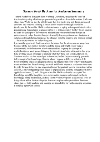 Sesame Street By America Anderson Summary
Tammy Anderson, a student from Winthrop University, discusses the issue of
teachers integrating television programs to help students learn information. Anderson
states that, While we may be able to learn that it is fun to sing and dance, advanced
concepts and concrete learning is much harder to convey through television
(Anderson, 1). From this, I believe that Anderson is trying to interpret that television
programs are fun and easy to engage in but it is not necessarily the key to get students
to learn the concepts of information. Students are consumed on the thought of
entertainment, rather than the thought of actually learninginformation. Anderson s
solution is thoughtful and proposes the ideas of both the negative and positive impact
... Show more content on Helpwriting.net ...
I personally agree with Anderson when she states that the show was not very clear
because of the fast pace of the show and the music and bright colors were a
distraction to the information, which makes it hard to grasp the concept of
multiplication or verb tenses. It is easy for them to absorb the information, but at no
time are they taught or forced to analyze what they have just seen (Anderson, 3).
Students need to be able to analyze information, before they can actually grasp the
full concept of the knowledge. Here is where I oppose a different solution. I do
believe that the television programs should be integrated in order to have the students
more involved in a formal setting, but with a different approach. Anderson states that,
In order for one to have a true understanding of the parts of speech, or most any other
concept, a knowledgeable person needs to explain it and then the concept needs to be
applied (Anderson, 3) and I disagree with this. I believe that the concept of the
knowledge should be taught in class, whereas the students understands the basic
knowledge of the information, and use the television programs as additional tools or
integrations within the teachings for further examples and explanations. Postman
states that .... Both teaching and learning are intended to be vastly amusing activities.
I honestly agree with the use
 