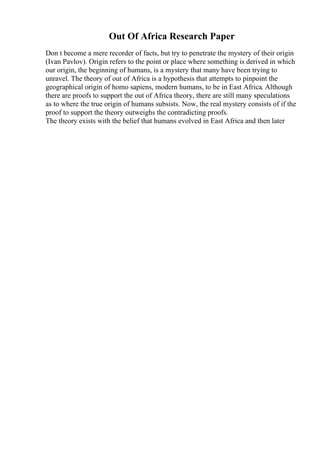 Out Of Africa Research Paper
Don t become a mere recorder of facts, but try to penetrate the mystery of their origin
(Ivan Pavlov). Origin refers to the point or place where something is derived in which
our origin, the beginning of humans, is a mystery that many have been trying to
unravel. The theory of out of Africa is a hypothesis that attempts to pinpoint the
geographical origin of homo sapiens, modern humans, to be in East Africa. Although
there are proofs to support the out of Africa theory, there are still many speculations
as to where the true origin of humans subsists. Now, the real mystery consists of if the
proof to support the theory outweighs the contradicting proofs.
The theory exists with the belief that humans evolved in East Africa and then later
 