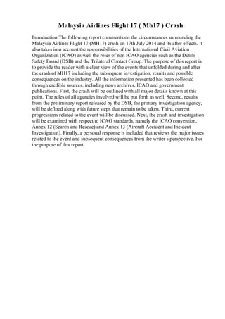 Malaysia Airlines Flight 17 ( Mh17 ) Crash
Introduction The following report comments on the circumstances surrounding the
Malaysia Airlines Flight 17 (MH17) crash on 17th July 2014 and its after effects. It
also takes into account the responsibilities of the International Civil Aviation
Organization (ICAO) as well the roles of non ICAO agencies such as the Dutch
Safety Board (DSB) and the Trilateral Contact Group. The purpose of this report is
to provide the reader with a clear view of the events that unfolded during and after
the crash of MH17 including the subsequent investigation, results and possible
consequences on the industry. All the information presented has been collected
through credible sources, including news archives, ICAO and government
publications. First, the crash will be outlined with all major details known at this
point. The roles of all agencies involved will be put forth as well. Second, results
from the preliminary report released by the DSB, the primary investigation agency,
will be defined along with future steps that remain to be taken. Third, current
progressions related to the event will be discussed. Next, the crash and investigation
will be examined with respect to ICAO standards, namely the ICAO convention,
Annex 12 (Search and Rescue) and Annex 13 (Aircraft Accident and Incident
Investigation). Finally, a personal response is included that reviews the major issues
related to the event and subsequent consequences from the writer s perspective. For
the purpose of this report,
 