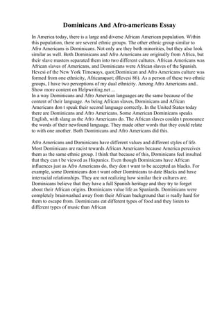 Dominicans And Afro-americans Essay
In America today, there is a large and diverse African American population. Within
this population, there are several ethnic groups. The other ethnic group similar to
Afro Americans is Dominicans. Not only are they both minorities, but they also look
similar as well. Both Dominicans and Afro Americans are originally from Africa, but
their slave masters separated them into two different cultures. African Americans was
African slaves of Americans, and Dominicans were African slaves of the Spanish.
Hevesi of the New York Timessays, quot;Dominican and Afro Americans culture was
formed from one ethnicity, Africansquot; (Hevesi 86). As a person of these two ethnic
groups, I have two perceptions of my dual ethnicity. Among Afro Americans and
...
Show more content on Helpwriting.net ...
In a way Dominicans and Afro American languages are the same because of the
content of their language. As being African slaves, Dominicans and African
Americans don t speak their second language correctly. In the United States today
there are Dominicans and Afro Americans. Some American Dominicans speaks
English, with slang as the Afro Americans do. The African slaves couldn t pronounce
the words of their newfound language. They made other words that they could relate
to with one another. Both Dominicans and Afro Americans did this.
Afro Americans and Dominicans have different values and different styles of life.
Most Dominicans are racist towards African Americans because America perceives
them as the same ethnic group. I think that because of this, Dominicans feel insulted
that they can t be viewed as Hispanics. Even though Dominicans have African
influences just as Afro Americans do, they don t want to be accepted as blacks. For
example, some Dominicans don t want other Dominicans to date Blacks and have
interracial relationships. They are not realizing how similar their cultures are.
Dominicans believe that they have a full Spanish heritage and they try to forget
about their African origins. Dominicans value life as Spaniards. Dominicans were
completely brainwashed away from their African background that is really hard for
them to escape from. Dominicans eat different types of food and they listen to
different types of music than African
 