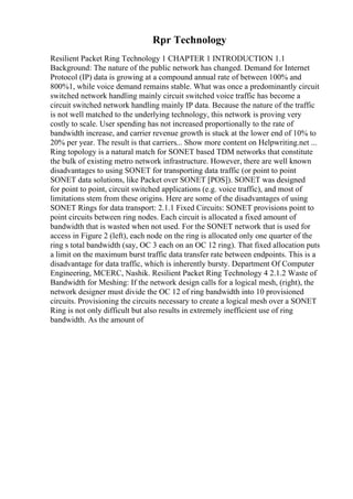 Rpr Technology
Resilient Packet Ring Technology 1 CHAPTER 1 INTRODUCTION 1.1
Background: The nature of the public network has changed. Demand for Internet
Protocol (IP) data is growing at a compound annual rate of between 100% and
800%1, while voice demand remains stable. What was once a predominantly circuit
switched network handling mainly circuit switched voice traffic has become a
circuit switched network handling mainly IP data. Because the nature of the traffic
is not well matched to the underlying technology, this network is proving very
costly to scale. User spending has not increased proportionally to the rate of
bandwidth increase, and carrier revenue growth is stuck at the lower end of 10% to
20% per year. The result is that carriers... Show more content on Helpwriting.net ...
Ring topology is a natural match for SONET based TDM networks that constitute
the bulk of existing metro network infrastructure. However, there are well known
disadvantages to using SONET for transporting data traffic (or point to point
SONET data solutions, like Packet over SONET [POS]). SONET was designed
for point to point, circuit switched applications (e.g. voice traffic), and most of
limitations stem from these origins. Here are some of the disadvantages of using
SONET Rings for data transport: 2.1.1 Fixed Circuits: SONET provisions point to
point circuits between ring nodes. Each circuit is allocated a fixed amount of
bandwidth that is wasted when not used. For the SONET network that is used for
access in Figure 2 (left), each node on the ring is allocated only one quarter of the
ring s total bandwidth (say, OC 3 each on an OC 12 ring). That fixed allocation puts
a limit on the maximum burst traffic data transfer rate between endpoints. This is a
disadvantage for data traffic, which is inherently bursty. Department Of Computer
Engineering, MCERC, Nashik. Resilient Packet Ring Technology 4 2.1.2 Waste of
Bandwidth for Meshing: If the network design calls for a logical mesh, (right), the
network designer must divide the OC 12 of ring bandwidth into 10 provisioned
circuits. Provisioning the circuits necessary to create a logical mesh over a SONET
Ring is not only difficult but also results in extremely inefficient use of ring
bandwidth. As the amount of
 