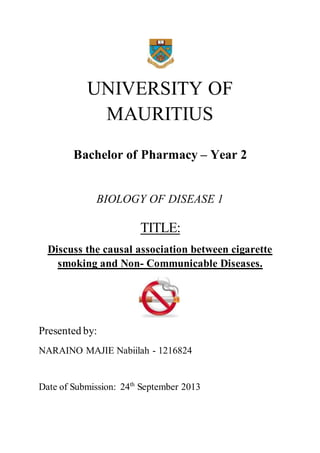 UNIVERSITY OF 
MAURITIUS 
Bachelor of Pharmacy – Year 2 
BIOLOGY OF DISEASE 1 
TITLE: 
Discuss the causal association between cigarette 
smoking and Non- Communicable Diseases. 
Presented by: 
NARAINO MAJIE Nabiilah - 1216824 
Date of Submission: 24th September 2013 
 