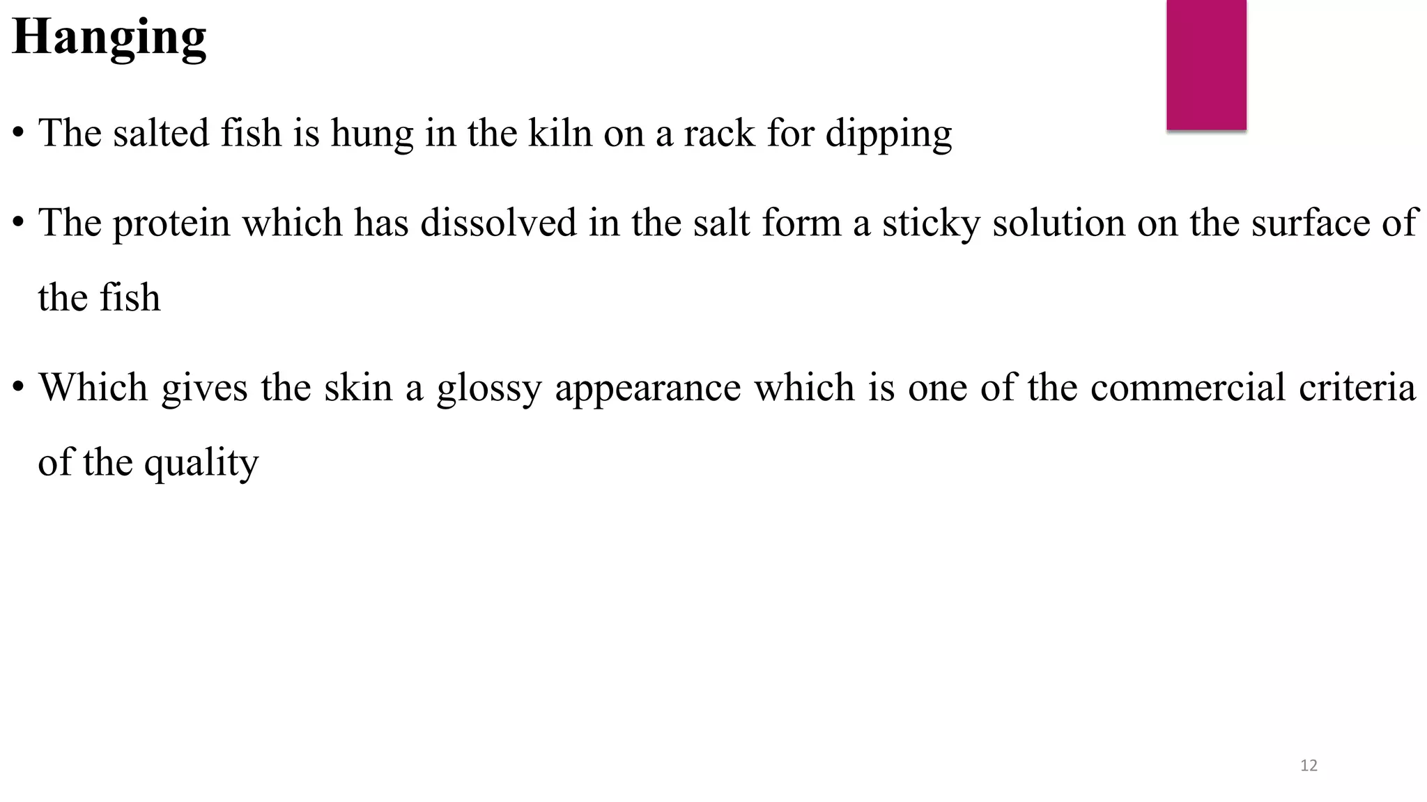 Hanging
• The salted fish is hung in the kiln on a rack for dipping
• The protein which has dissolved in the salt form a sticky solution on the surface of
the fish
• Which gives the skin a glossy appearance which is one of the commercial criteria
of the quality
12
 
