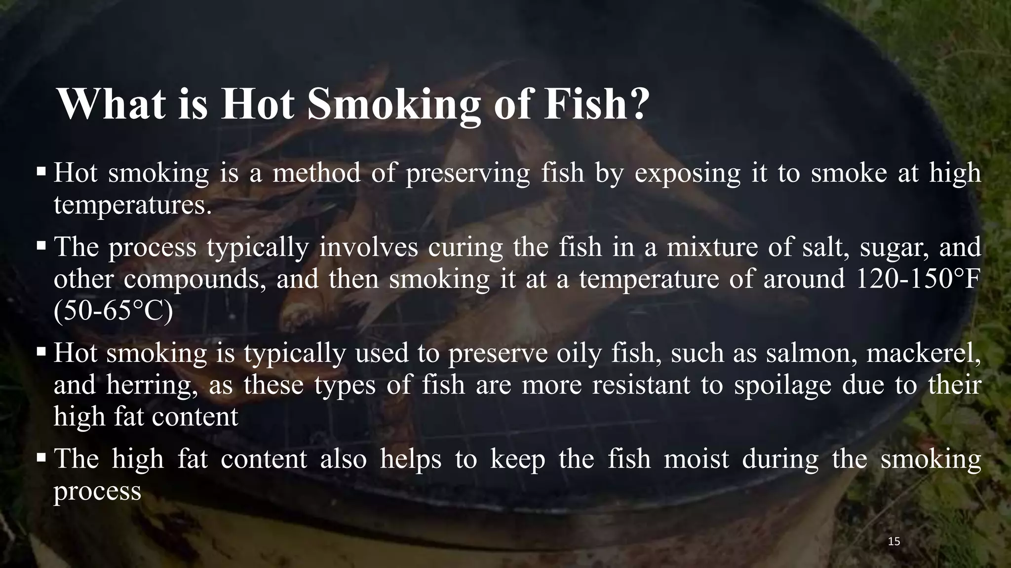 What is Hot Smoking of Fish?
 Hot smoking is a method of preserving fish by exposing it to smoke at high
temperatures.
 The process typically involves curing the fish in a mixture of salt, sugar, and
other compounds, and then smoking it at a temperature of around 120-150°F
(50-65°C)
 Hot smoking is typically used to preserve oily fish, such as salmon, mackerel,
and herring, as these types of fish are more resistant to spoilage due to their
high fat content
 The high fat content also helps to keep the fish moist during the smoking
process
15
 