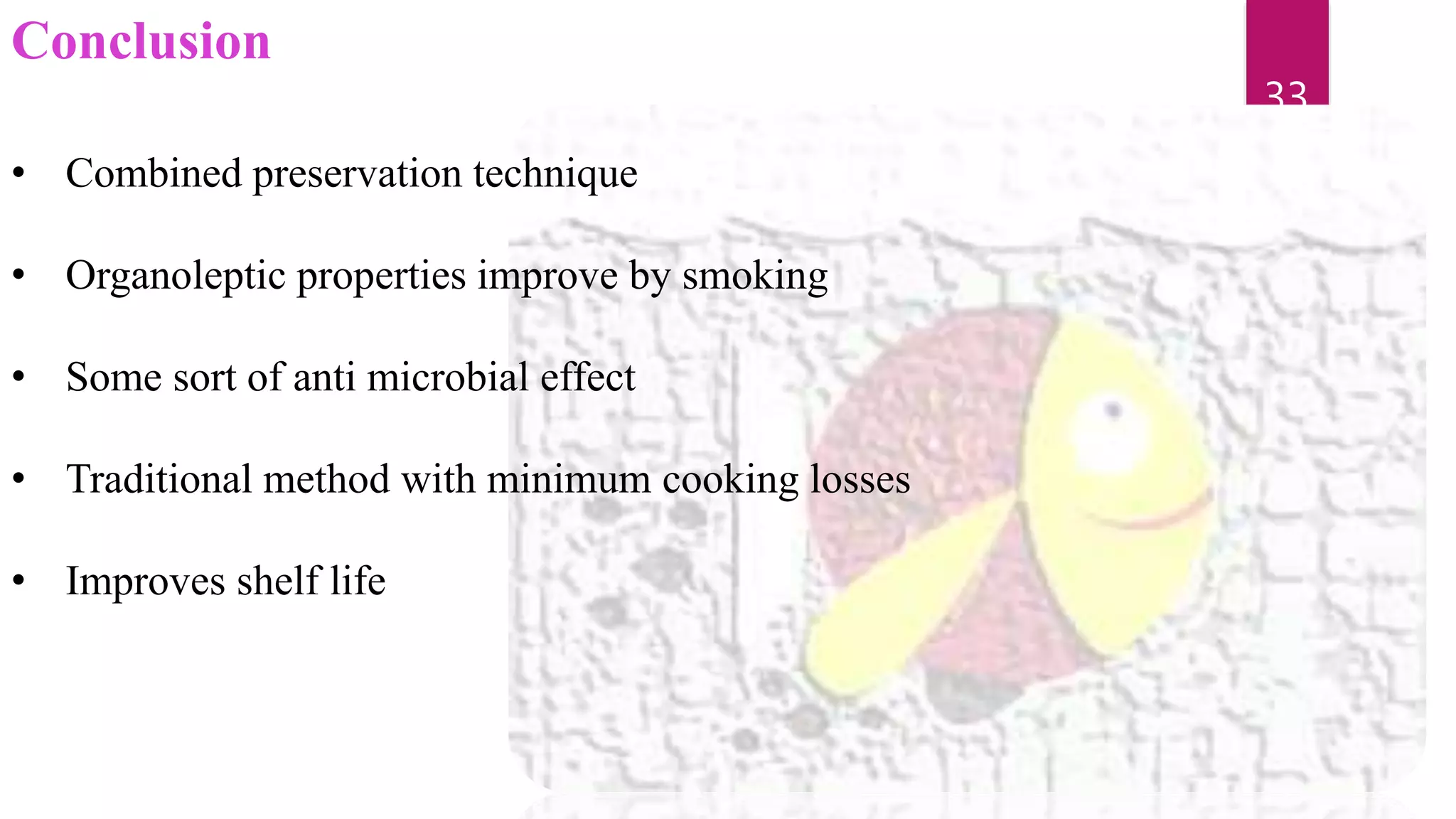Conclusion
• Combined preservation technique
• Organoleptic properties improve by smoking
• Some sort of anti microbial effect
• Traditional method with minimum cooking losses
• Improves shelf life
33
 