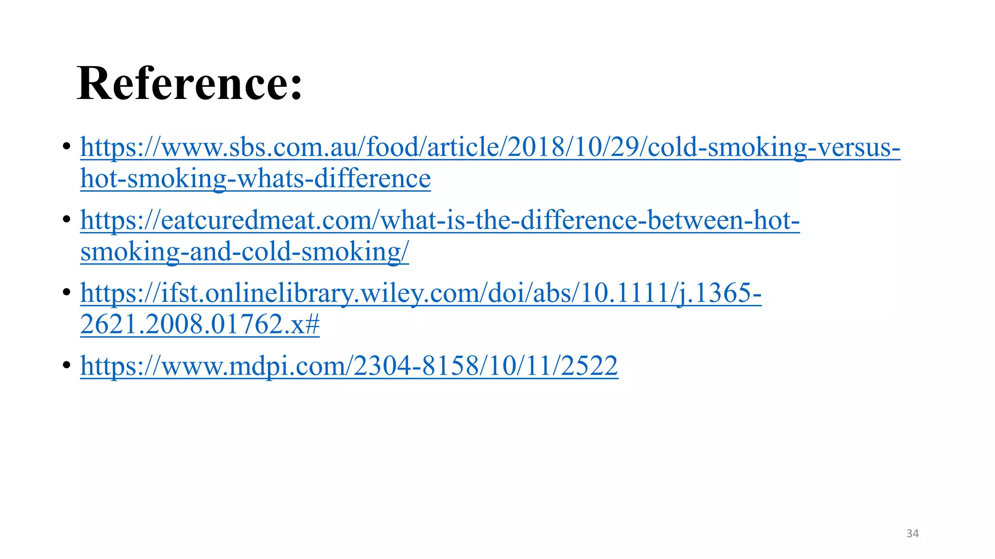 Reference:
• https://www.sbs.com.au/food/article/2018/10/29/cold-smoking-versus-
hot-smoking-whats-difference
• https://eatcuredmeat.com/what-is-the-difference-between-hot-
smoking-and-cold-smoking/
• https://ifst.onlinelibrary.wiley.com/doi/abs/10.1111/j.1365-
2621.2008.01762.x#
• https://www.mdpi.com/2304-8158/10/11/2522
34
 