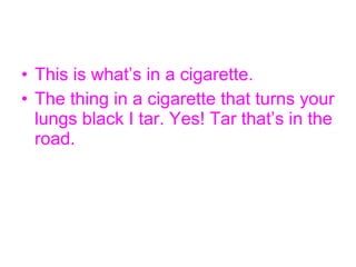 This is what’s in a cigarette. The thing in a cigarette that turns your lungs black I tar. Yes! Tar that’s in the road.