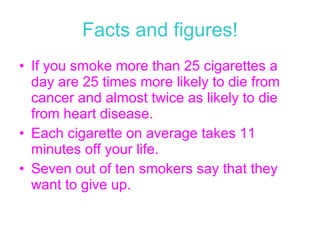 Facts and figures! If you smoke more than 25 cigarettes a day are 25 times more likely to die from cancer and almost twice as likely to die from heart disease. Each cigarette on average takes 11 minutes off your life. Seven out of ten smokers say that they want to give up.