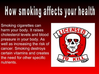 How smoking affects your health Smoking cigarettes can harm your body. It raises cholesterol levels and blood pressure in your body. As well as increasing the risk of cancer. Smoking destroys certain vitamins and creates the need for other specific nutrients. 
