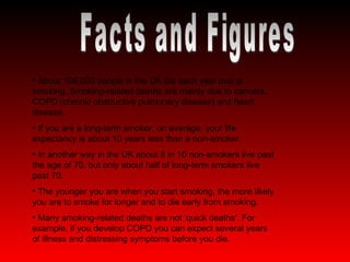 Facts and Figures About 106,000 people in the UK die each year due to smoking. Smoking-related deaths are mainly due to cancers, COPD (chronic obstructive pulmonary disease) and heart disease. If you are a long-term smoker, on average, your life expectancy is about 10 years less than a non-smoker.  In another way in the UK about 8 in 10 non-smokers live past the age of 70, but only about half of long-term smokers live past 70. The younger you are when you start smoking, the more likely you are to smoke for longer and to die early from smoking. Many smoking-related deaths are not 'quick deaths'. For example, if you develop COPD you can expect several years of illness and distressing symptoms before you die.  