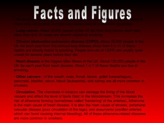Facts and Figures Smoking increases the risk of developing a number of other diseases. Many of these may not be fatal, but they can cause years of unpleasant symptoms. Lung cancer.  About 30,000 people in the UK die from lung cancer each year. More than 8 in 10 cases are directly related to smoking.  Chronic obstructive pulmonary disease (COPD).  About 25,000 people in the UK die each year from this serious lung disease. More than 8 in 10 of these deaths are directly linked to smoking. People who die of COPD are usually quite unwell for several years before they die. Heart disease  is the biggest killer illness in the UK. About 120,000 people in the UK die each year from heart disease. About 1 in 7 of these deaths are due to smoking. Other cancers  - of the mouth, nose, throat, larynx, gullet (oesophagus), pancreas, bladder, cervix, blood (leukaemia), and kidney are all more common in smokers. Circulation.  The chemicals in tobacco can damage the lining of the blood vessels and affect the level of lipids (fats) in the bloodstream. This increases the risk of atheroma forming (sometimes called 'hardening' of the arteries). Atheroma is the main cause of heart disease. It is also the main cause of strokes, peripheral vascular disease (poor circulation of the legs), and aneurysms (swollen arteries which can burst causing internal bleeding). All of these atheroma-related diseases are more common in smokers.  