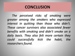 CONCLUSION
The perceived risks of smoking were
greater among the smokers who expressed
interest in quitting than those who didn’t.
These cancer survivors also associated fewer
benefits with smoking and didn’t smoke on a
daily basis. They also felt more certain they
could successfully kick the habit, the
researchers found.
 