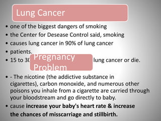 Lung Cancer
• one of the biggest dangers of smoking
• the Center for Desease Control said, smoking
• causes lung cancer in 90% of lung cancer
• patients.
• 15 to 30 times more likely to get lung cancer or die.Pregnancy
Problem
• - The nicotine (the addictive substance in
cigarettes), carbon monoxide, and numerous other
poisons you inhale from a cigarette are carried through
your bloodstream and go directly to baby.
• cause increase your baby's heart rate & increase
the chances of misscarriage and stillbirth.
 