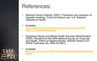 References:
•   National Cancer Institute. (2007). Prevention and cessation of
    cigarette smoking: Control of tobacco use. U.S. National
    Institutes of Health.

•   Available:
    www.cancer.gov/cancertopics/pdq/prevention/control-of-
    tobacco-use/patient/allpages

•   Substance Abuse and Mental Health Services Administration.
    (2005). Results from the 2004 National Survey on Drug Use
    and Health: (Office of Applied Studies, NSDUH Series H-27,
    DHHS Publication No. SMA 05-4061).

•   Available:
    http://oas.samhsa.gov/NSDUH/2k4nsduh/2k4Results/2k4Resul
    ts/pdf
 