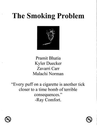 The Smoking Problem
Pramit Bhatia
Kyler Duecker
Zavarri Carr
Malachi Norman
''Every puff on a cigarette is another tick
closer to a time bomb of terrible
consequences.''
-Ray Comfort.
 