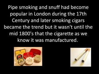 Pipe smoking and snuff had become
popular in London during the 17th
Century and later smoking cigars
became the trend but it wasn't until the
mid 1800's that the cigarette as we
know it was manufactured.
 