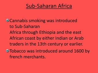 Sub-Saharan Africa
Cannabis smoking was introduced
to Sub-Saharan
Africa through Ethiopia and the east
African coast by either Indian or Arab
traders in the 13th century or earlier.
Tobacco was introduced around 1600 by
french merchants.
 