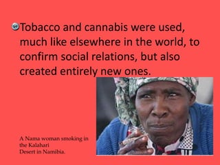 Tobacco and cannabis were used,
much like elsewhere in the world, to
confirm social relations, but also
created entirely new ones.
A Nama woman smoking in
the Kalahari
Desert in Namibia.
 