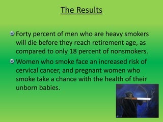 The Results
Forty percent of men who are heavy smokers
will die before they reach retirement age, as
compared to only 18 percent of nonsmokers.
Women who smoke face an increased risk of
cervical cancer, and pregnant women who
smoke take a chance with the health of their
unborn babies.
 