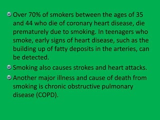 Over 70% of smokers between the ages of 35
and 44 who die of coronary heart disease, die
prematurely due to smoking. In teenagers who
smoke, early signs of heart disease, such as the
building up of fatty deposits in the arteries, can
be detected.
Smoking also causes strokes and heart attacks.
Another major illness and cause of death from
smoking is chronic obstructive pulmonary
disease (COPD).
 