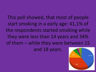 This poll showed, that most of people
start smoking in a early age: 41,1% of
the respondents started smoking while
they were less than 14 years and 34%
of them – while they were between 15
and 18 years.
 