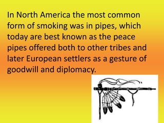 In North America the most common
form of smoking was in pipes, which
today are best known as the peace
pipes offered both to other tribes and
later European settlers as a gesture of
goodwill and diplomacy.
 