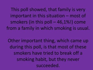 This poll showed, that family is very
important in this situation – most of
smokers (in this poll – 46,1%!) come
from a family in which smoking is usual.
Other important thing, which came up
during this poll, is that most of these
smokers have tried to break off a
smoking habit, but they never
succeeded.
 