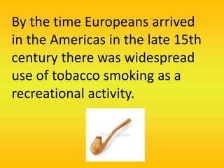 By the time Europeans arrived
in the Americas in the late 15th
century there was widespread
use of tobacco smoking as a
recreational activity.
 