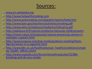 Sources:
www.en.wikipedia.org
http://www.helpwithsmoking.com
http://www.quitsmoking.com/kopykit/reports/body.htm
http://www.bam.gov/teachers/activities/smoking.pdf
http://www.who.int/tobacco/media/en/Lithuania.pdf
http://apklausa.lt/f/rukymo-problema-lietuvoje-3246/answers
http://mesti.rukyti.lt/straipsniai/rukymo-prevencija-seimos-ir-
valstybes-rupestis.html
http://www.lungusa.org/stop-smoking/about-smoking/facts-
figures/whats-in-a-cigarette.html
http://www.bbc.co.uk/health/physical_health/conditions/smoki
ng_health_effects.shtml
http://www.eupedia.com/forum/showthread.php?22386-
Smoking-poll-do-you-smoke
 