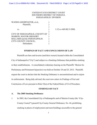 Case 1:12-cv-00669-RLY-DML Document 91 Filed 03/06/13 Page 1 of 33 PageID #: 3433



                           UNITED STATES DISTRICT COURT
                           SOUTHERN DISTRICT OF INDIANA
                              INDIANAPOLIS DIVISION

  WANDA GOODPASTER, et al.,       )
          Plaintiffs,             )
                                  )
       vs.                        )                    1:12-cv-669-RLY-DML
                                  )
  CITY OF INDIANAPOLIS, COUNTY OF )
  MARION, MAYOR GREGORY           )
  BALLARD and the INDIANAPOLIS    )
  CITY-COUNTY COUNCIL,            )
             Defendants.          )


                 FINDINGS OF FACT AND CONCLUSIONS OF LAW

        Plaintiffs are bars and taverns (and their owners) located within the Consolidated

  City of Indianapolis (“City”) and subject to a Smoking Ordinance that prohibits smoking

  in their establishments. A consolidated evidentiary hearing on the Plaintiffs’ Motion for

  Preliminary and Permanent Injunction was held on October 24 and 25, 2012. Plaintiffs

  request the court to declare that the Smoking Ordinance is unconstitutional and to enjoin

  its enforcement. Being duly advised, the court now enters its Findings of Fact and

  Conclusions of Law pursuant to Rule 52(a) of the Federal Rules of Civil Procedure.

                                   FINDINGS OF FACT

  A.    The 2005 Smoking Ordinance

  1.    In 2005, the Consolidated City of Indianapolis and of Marion County (the “City-

        County Council”) passed City-County General Ordinance, No. 44, prohibiting

        smoking in places of employment and most buildings accessible to the general

                                              1
 