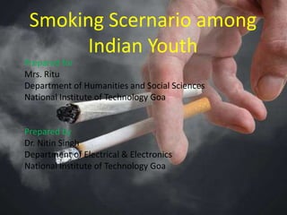 Smoking Scernario among
Indian Youth
Prepared for
Mrs. Ritu
Department of Humanities and Social Sciences
National Institute of Technology Goa
Prepared by
Dr. Nitin Singh
Department of Electrical & Electronics
National Institute of Technology Goa
 