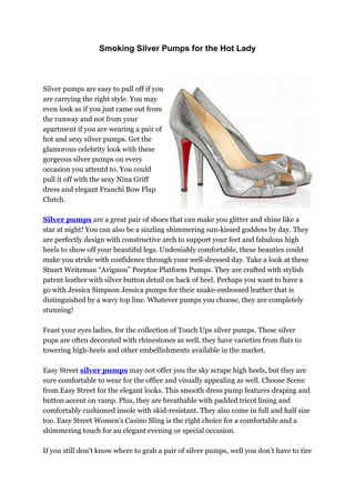 Smoking Silver Pumps for the Hot Lady



Silver pumps are easy to pull off if you
are carrying the right style. You may
even look as if you just came out from
the runway and not from your
apartment if you are wearing a pair of
hot and sexy silver pumps. Get the
glamorous celebrity look with these
gorgeous silver pumps on every
occasion you attentd to. You could
pull it off with the sexy Nina Griff
dress and elegant Franchi Bow Flap
Clutch.

Silver pumps are a great pair of shoes that can make you glitter and shine like a
star at night! You can also be a sizzling shimmering sun-kissed goddess by day. They
are perfectly design with constructive arch to support your feet and fabulous high
heels to show off your beautiful legs. Undeniably comfortable, these beauties could
make you stride with confidence through your well-dressed day. Take a look at these
Stuart Weitzman “Avignon” Peeptoe Platform Pumps. They are crafted with stylish
patent leather with silver button detail on back of heel. Perhaps you want to have a
go with Jessica Simpson Jessica pumps for their snake-embossed leather that is
distinguished by a wavy top line. Whatever pumps you choose, they are completely
stunning!

Feast your eyes ladies, for the collection of Touch Ups silver pumps. These silver
pups are often decorated with rhinestones as well, they have varieties from flats to
towering high-heels and other embellishments available in the market.

Easy Street silver pumps may not offer you the sky scrape high heels, but they are
sure comfortable to wear for the office and visually appealing as well. Choose Scene
from Easy Street for the elegant looks. This smooth dress pump features draping and
button accent on vamp. Plus, they are breathable with padded tricot lining and
comfortably cushioned insole with skid-resistant. They also come in full and half size
too. Easy Street Women’s Casino Sling is the right choice for a comfortable and a
shimmering touch for an elegant evening or special occasion.

If you still don’t know where to grab a pair of silver pumps, well you don’t have to tire
 