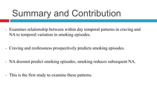 Summary and Contribution
• Examines relationship between within day temporal patterns in craving and
NA to temporal variation in smoking episodes.
• Craving and restlessness prospectively predicts smoking episodes.
• NA doesnot predict smoking episodes, smoking reduces subsequent NA.
• This is the first study to examine these patterns.
 