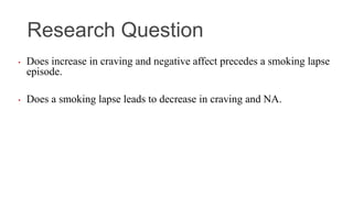 Research Question
• Does increase in craving and negative affect precedes a smoking lapse
episode.
• Does a smoking lapse leads to decrease in craving and NA.
 