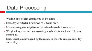 Data Processing
• Waking time of day considered as 16 hours.
• Each day divided in 8 widows of 2 hours each.
• Mean craving and negative affect of each window computed.
• Weighted moving average (moving window) for each variable was
computed.
• Each variable normalized by the mean, in order to remove inra-day
variability.
 