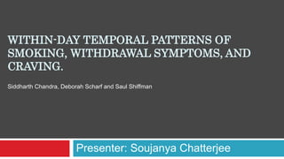 WITHIN-DAY TEMPORAL PATTERNS OF
SMOKING, WITHDRAWAL SYMPTOMS, AND
CRAVING.
Presenter: Soujanya Chatterjee
Siddharth Chandra, Deborah Scharf and Saul Shiffman
 