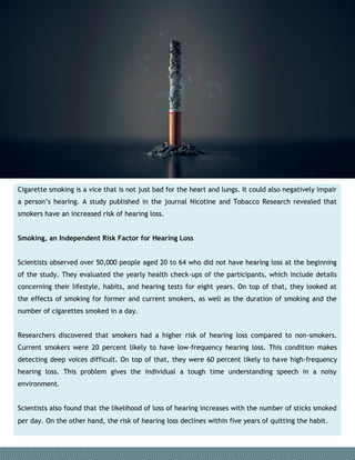 Cigarette smoking is a vice that is not just bad for the heart and lungs. It could also negatively impair
a person’s hearing. A study published in the journal Nicotine and Tobacco Research revealed that
smokers have an increased risk of hearing loss.
Smoking, an Independent Risk Factor for Hearing Loss
Scientists observed over 50,000 people aged 20 to 64 who did not have hearing loss at the beginning
of the study. They evaluated the yearly health check-ups of the participants, which include details
concerning their lifestyle, habits, and hearing tests for eight years. On top of that, they looked at
the effects of smoking for former and current smokers, as well as the duration of smoking and the
number of cigarettes smoked in a day.
Researchers discovered that smokers had a higher risk of hearing loss compared to non-smokers.
Current smokers were 20 percent likely to have low-frequency hearing loss. This condition makes
detecting deep voices difficult. On top of that, they were 60 percent likely to have high-frequency
hearing loss. This problem gives the individual a tough time understanding speech in a noisy
environment.
Scientists also found that the likelihood of loss of hearing increases with the number of sticks smoked
per day. On the other hand, the risk of hearing loss declines within five years of quitting the habit.
 