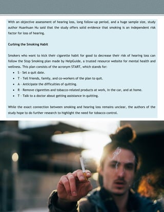 With an objective assessment of hearing loss, long follow-up period, and a huge sample size, study
author Huanhuan Hu said that the study offers solid evidence that smoking is an independent risk
factor for loss of hearing.
Curbing the Smoking Habit
Smokers who want to kick their cigarette habit for good to decrease their risk of hearing loss can
follow the Stop Smoking plan made by HelpGuide, a trusted resource website for mental health and
wellness. This plan consists of the acronym START, which stands for:
 S – Set a quit date.
 T – Tell friends, family, and co-workers of the plan to quit.
 A – Anticipate the difficulties of quitting.
 R – Remove cigarettes and tobacco-related products at work, in the car, and at home.
 T – Talk to a doctor about getting assistance in quitting.
While the exact connection between smoking and hearing loss remains unclear, the authors of the
study hope to do further research to highlight the need for tobacco control.
 