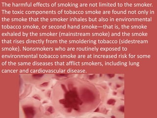 The harmful effects of smoking are not limited to the smoker.
The toxic components of tobacco smoke are found not only in
the smoke that the smoker inhales but also in environmental
tobacco smoke, or second hand smoke—that is, the smoke
exhaled by the smoker (mainstream smoke) and the smoke
that rises directly from the smoldering tobacco (sidestream
smoke). Nonsmokers who are routinely exposed to
environmental tobacco smoke are at increased risk for some
of the same diseases that afflict smokers, including lung
cancer and cardiovascular disease.
 