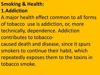 Smoking & Health:
1.Addiction
A major health effect common to all forms
of tobacco use is addiction, or, more
technically, dependence. Addiction
contributes to tobacco-
caused death and disease, since it spurs
smokers to continue their habit, which
repeatedly exposes them to the toxins in
tobacco smoke.
 