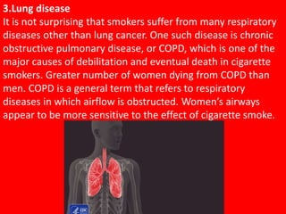 3.Lung disease
It is not surprising that smokers suffer from many respiratory
diseases other than lung cancer. One such disease is chronic
obstructive pulmonary disease, or COPD, which is one of the
major causes of debilitation and eventual death in cigarette
smokers. Greater number of women dying from COPD than
men. COPD is a general term that refers to respiratory
diseases in which airflow is obstructed. Women’s airways
appear to be more sensitive to the effect of cigarette smoke.
 