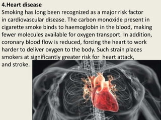 4.Heart disease
Smoking has long been recognized as a major risk factor
in cardiovascular disease. The carbon monoxide present in
cigarette smoke binds to haemoglobin in the blood, making
fewer molecules available for oxygen transport. In addition,
coronary blood flow is reduced, forcing the heart to work
harder to deliver oxygen to the body. Such strain places
smokers at significantly greater risk for heart attack,
and stroke.
 