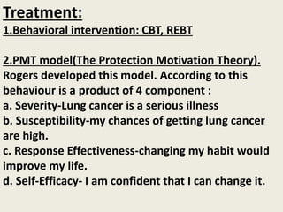 Treatment:
1.Behavioral intervention: CBT, REBT
2.PMT model(The Protection Motivation Theory).
Rogers developed this model. According to this
behaviour is a product of 4 component :
a. Severity-Lung cancer is a serious illness
b. Susceptibility-my chances of getting lung cancer
are high.
c. Response Effectiveness-changing my habit would
improve my life.
d. Self-Efficacy- I am confident that I can change it.
 