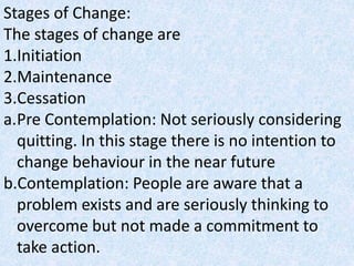 Stages of Change:
The stages of change are
1.Initiation
2.Maintenance
3.Cessation
a.Pre Contemplation: Not seriously considering
quitting. In this stage there is no intention to
change behaviour in the near future
b.Contemplation: People are aware that a
problem exists and are seriously thinking to
overcome but not made a commitment to
take action.
 