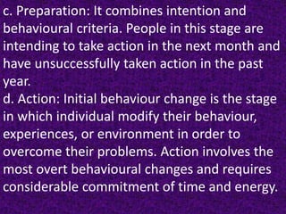 c. Preparation: It combines intention and
behavioural criteria. People in this stage are
intending to take action in the next month and
have unsuccessfully taken action in the past
year.
d. Action: Initial behaviour change is the stage
in which individual modify their behaviour,
experiences, or environment in order to
overcome their problems. Action involves the
most overt behavioural changes and requires
considerable commitment of time and energy.
 