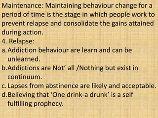 Maintenance: Maintaining behaviour change for a
period of time is the stage in which people work to
prevent relapse and consolidate the gains attained
during action.
4. Relapse:
a.Addiction behaviour are learn and can be
unlearned.
b.Addictions are Not’ all /Nothing but exist in
continuum.
c.Lapses from abstinence are likely and acceptable.
d.Believing that ‘One drink-a drunk’ is a self
fulfilling prophecy.
 