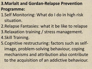 3.Marlalt and Gordan-Relapse Prevention
Programme:
1.Self Monitoring: What do I do in high risk
situation.
2.Relapse Fantasies: what it be like to relapse
3.Relaxation training / stress management.
4.Skill Training.
5.Cognitive restructuring: factors such as self-
image, problem-solving behaviour, coping
mechanisms and attribution also contribute
to the acquisition of an addictive behaviour.
 